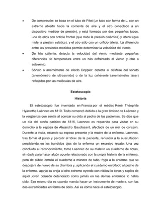 De compresión: se basa en el tubo de Pitot (un tubo con forma de L, con un
extremo abierto hacia la corriente de aire y el otro conectado a un
dispositivo medidor de presión), y está formado por dos pequeños tubos,
uno de ellos con orificio frontal (que mide la presión dinámica) y lateral (que
mide la presión estática), y el otro sólo con un orificio lateral. La diferencia
entre las presiones medidas permite determinar la velocidad del viento.
De hilo caliente: detecta la velocidad del viento mediante pequeñas
diferencias de temperatura entre un hilo enfrentado al viento y otro a
sotavento.
Sónico o anemómetro de efecto Doppler: detecta el desfase del sonido
(anemómetro de ultrasonido) o de la luz coherente (anemómetro laser)
reflejados por las moléculas de aire.
Estetoscopio
Historia
El estetoscopio fue inventado en Francia por el médico René Théophile
Hyacinthe Laënnec en 1819. Todo comenzó debido a la gran timidez de Laënnec y
la vergüenza que sentía al acercar su oído al pecho de las pacientes. Se dice que
un día del otoño parisino de 1816, Laennec es requerido para visitar en su
domicilio a la esposa de Alejandro Gaudissant, afectada de un mal de corazón.
Durante la visita, estando su esposo presente y la madre de la enferma, Laennec,
tras tomar el pulso y percutir el tórax de la paciente, renunció a la auscultación
percibiendo en los hundidos ojos de la enferma un excesivo recato. Una vez
concluido el reconocimiento, tomó Laennec de su maletín un cuaderno de notas,
sin duda para hacer algún apunte relacionado con la propia historia de la enferma,
pero de súbito enrolló el cuaderno a manera de tubo, rogó a la enferma que se
despojara de nuevo de su chambra y, aplicando el cuaderno enrollado al pecho de
la enferma, apoyó su oreja al otro extremo oyendo con nitidez lo tonos y soplos de
aquel joven corazón deteriorado como jamás en los demás enfermos lo había
oído. Ese mismo día es cuando manda hacer un instrumento de madera, con las
dos extremidades en forma de cono. Así es como nace el estetoscopio.
 