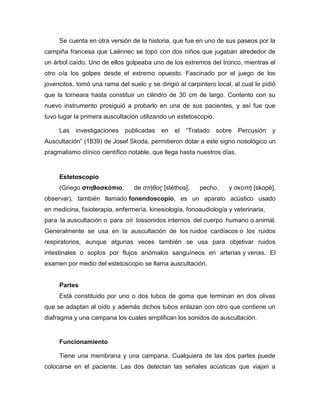 Se cuenta en otra versión de la historia, que fue en uno de sus paseos por la
campiña francesa que Laënnec se topó con dos niños que jugaban alrededor de
un árbol caído. Uno de ellos golpeaba uno de los extremos del tronco, mientras el
otro oía los golpes desde el extremo opuesto. Fascinado por el juego de los
jovencitos, tomó una rama del suelo y se dirigió al carpintero local, al cual le pidió
que la torneara hasta constituir un cilindro de 30 cm de largo. Contento con su
nuevo instrumento prosiguió a probarlo en una de sus pacientes, y así fue que
tuvo lugar la primera auscultación utilizando un estetoscopio.
Las investigaciones publicadas en el ―Tratado sobre Percusión y
Auscultación‖ (1839) de Josef Skoda, permitieron dotar a este signo nosológico un
pragmatismo clínico científico notable, que llega hasta nuestros días.
Estetoscopio
(Griego στηθοσκόπιο, de στήθος [stéthos], pecho, y σκοπή [skopé],
observar), también llamado fonendoscopio, es un aparato acústico usado
en medicina, fisioterapia, enfermería, kinesiología, fonoaudiología y veterinaria,
para la auscultación o para oír lossonidos internos del cuerpo humano o animal.
Generalmente se usa en la auscultación de los ruidos cardíacos o los ruidos
respiratorios, aunque algunas veces también se usa para objetivar ruidos
intestinales o soplos por flujos anómalos sanguíneos en arterias y venas. El
examen por medio del estetoscopio se llama auscultación.
Partes
Está constituido por uno o dos tubos de goma que terminan en dos olivas
que se adaptan al oído y además dichos tubos enlazan con otro que contiene un
diafragma y una campana los cuales amplifican los sonidos de auscultación.
Funcionamiento
Tiene una membrana y una campana. Cualquiera de las dos partes puede
colocarse en el paciente. Las dos detectan las señales acústicas que viajan a
 