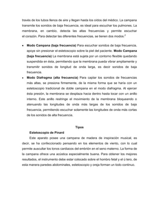 través de los tubos llenos de aire y llegan hasta los oídos del médico. La campana
transmite los sonidos de baja frecuencia, es ideal para escuchar los pulmones. La
membrana, en cambio, detecta las altas frecuencias y permite escuchar
el corazón. Para detectar las diferentes frecuencias, se tienen dos modos:2
Modo Campana (baja frecuencia) Para escuchar sonidos de baja frecuencia,
apoye sin presionar el estetoscopio sobre la piel del paciente. Modo Campana
(baja frecuencia) La membrana está sujeta por un contorno flexible quedando
suspendida en ésta, permitiendo que la membrana pueda vibrar ampliamente y
transmitir sonidos de longitud de onda larga, es decir sonidos de baja
frecuencia.
Modo Diafragma (alta frecuencia) Para captar los sonidos de frecuencias
más altas, se presiona firmemente, de la misma forma que se haría con un
estetoscopio tradicional de doble campana en el modo diafragma. Al ejercer
ésta presión, la membrana se desplaza hacia dentro hasta tocar con un anillo
interno. Este anillo restringe el movimiento de la membrana bloqueando o
atenuando las longitudes de onda más largas de los sonidos de baja
frecuencia, permitiendo escuchar solamente las longitudes de onda más cortas
de los sonidos de alta frecuencia.
Tipos
Estetoscopio de Pinard
Este aparato posee una campana de madera de inspiración musical, es
decir, se ha confeccionado pensando en los elementos de viento, con lo cual
permite auscultar los tonos cardiacos del embrión en el seno materno. La forma de
la campana ofrece una acústica especialmente buena. Para obtener los mejores
resultados, el instrumento debe estar colocado sobre el hombro fetal y el ú tero, de
esta manera paredes abdominales, estetoscopio y oreja forman un todo continuo.
 