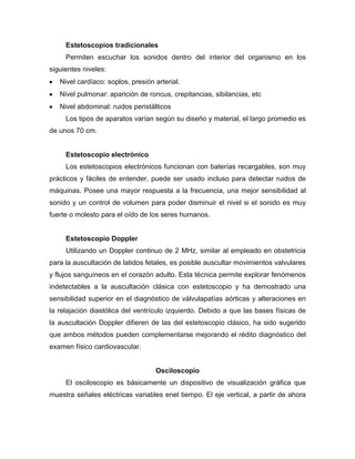 Estetoscopios tradicionales
Permiten escuchar los sonidos dentro del interior del organismo en los
siguientes niveles:
Nivel cardíaco: soplos, presión arterial.
Nivel pulmonar: aparición de roncus, crepitancias, sibilancias, etc
Nivel abdominal: ruidos peristálticos
Los tipos de aparatos varían según su diseño y material, el largo promedio es
de unos 70 cm.
Estetoscopio electrónico
Los estetoscopios electrónicos funcionan con baterías recargables, son muy
prácticos y fáciles de entender, puede ser usado incluso para detectar ruidos de
máquinas. Posee una mayor respuesta a la frecuencia, una mejor sensibilidad al
sonido y un control de volumen para poder disminuir el nivel si el sonido es muy
fuerte o molesto para el oído de los seres humanos.
Estetoscopio Doppler
Utilizando un Doppler continuo de 2 MHz, similar al empleado en obstetricia
para la auscultación de latidos fetales, es posible auscultar movimientos valvulares
y flujos sanguíneos en el corazón adulto. Esta técnica permite explorar fenómenos
indetectables a la auscultación clásica con estetoscopio y ha demostrado una
sensibilidad superior en el diagnóstico de válvulapatías aórticas y alteraciones en
la relajación diastólica del ventrículo izquierdo. Debido a que las bases físicas de
la auscultación Doppler difieren de las del estetoscopio clásico, ha sido sugerido
que ambos métodos pueden complementarse mejorando el rédito diagnóstico del
examen físico cardiovascular.
Osciloscopio
El osciloscopio es básicamente un dispositivo de visualización gráfica que
muestra señales eléctricas variables enel tiempo. El eje vertical, a partir de ahora
 