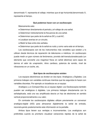 denominado Y, representa el voltaje; mientras que el eje horizontal,denominado X,
representa el tiempo.
Qué podemos hacer con un osciloscopio
Básicamente esto:
● Determinar directamente el periodo y el voltaje de una señal.
● Determinar indirectamente la frecuencia de una señal.
● Determinar que parte de la señal es DC y cual AC.
● Localizar averías en un circuito.
● Medir la fase entre dos señales.
● Determinar que parte de la señal es ruido y como varia este en el tiempo.
Los osciloscopios son de los instrumentos más versátiles que existen y lo
utilizan desde técnicos de reparación de televisores a médicos. Un osciloscopio
puede medir un gran número de fenómenos, provisto del transductoradecuado (un
elemento que convierte una magnitud física en señal eléctrica) será capaz de
darnos el valor de unapresión, ritmo cardiaco, potencia de sonido, nivel de
vibraciones en un coche, etc.
Qué tipos de osciloscopios existen
Los equipos electrónicos se dividen en dos tipos: Analógicos y Digitales. Los
primeros trabajan con variables continuas mientras que los segundos lo hacen con
variables discretas. Por ejemplo un tocadiscos es un equipo
Analógico y un Compact Disc es un equipo digital. Los Osciloscopios también
pueden ser analógicos ó digitales. Los primeros trabajan directamente con la
señalaplicada, está una vez amplificada desvía un haz de electrones en sentido
vertical proporcionalmente a su valor.
En contraste los osciloscopios digitales utilizan previamente un conversor
analógico-digital (A/D) para almacenar digitalmente la señal de entrada,
reconstruyendo posteriormente esta información en la pantalla.
Ambos tipos tienen sus ventajas e inconvenientes. Los analógicos son
preferibles cuando es prioritario visualizar variaciones rápidas de la señal de
 