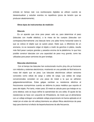 entrada en tiempo real. Los osciloscopios digitales se utilizan cuando se
deseavisualizar y estudiar eventos no repetitivos (picos de tensión que se
producen aleatoriamente).
Otros tipos de instrumentos de medición
Báscula
Es un aparato que sirve para pesar; esto es, para determinar el peso
(básculas con muelle elástico), o la masa de los cuerpos (básculas con
contrapeso).Normalmente una báscula tiene una plata forma horizontal sobre la
que se coloca el objeto que se quiere pesar. Dado que, a diferencia de un
aromana, no es necesario colgar el objeto a medir de ganchos ni platos, resulta
más fácil pesar cuerpos grandes y pesados encima de la plataforma, lo que hizo
posible construir básculas con una capacidad de peso muy grande, como las
utilizadas para pesar camiones de gran tonelaje.
Básculas electrónicas
Con el tiempo las básculas han evolucionado mucho yhoy día ya funcionan
con métodos y sistemas electrónicos, mostrando en una pantalla de fácil lectura la
masa del objeto que se pesa. Las básculas electrónicas utilizan sensores
conocidos como célula de carga o celda de carga. Las celdas de carga
convencionales consisten en una pieza de metal a la que se adhieren
galgasextensométricas. Estas galgas cambian su resistencia eléctrica al
fraccionarse ocomprimirse cuando se deforma la pieza metálica que soporta el
peso del objeto. Por tanto, miden peso. El metal se calcula para que trabaje en su
zona elástica; esto es loque define la operatividad de una celda. El ajuste de las
resistencias se hace con unpuente de Wheatstone, de modo que al alimentarse
con un voltaje entregan una salidade voltaje proporcional a la fuerza aplicada en el
metal (en el orden de mili voltios).Asimismo se utilizan filtros electrónicos de pasa
bajo para disminuir el efecto de lasperturbaciones de alta frecuencia.
 