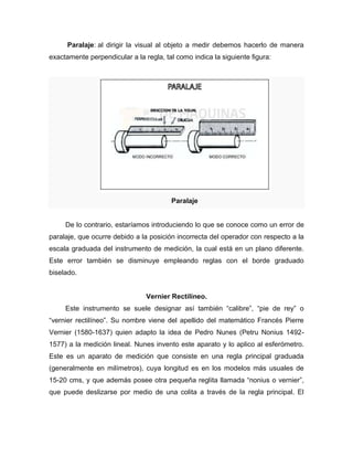 Paralaje: al dirigir la visual al objeto a medir debemos hacerlo de manera
exactamente perpendicular a la regla, tal como indica la siguiente figura:
Paralaje
De lo contrario, estaríamos introduciendo lo que se conoce como un error de
paralaje, que ocurre debido a la posición incorrecta del operador con respecto a la
escala graduada del instrumento de medición, la cual está en un plano diferente.
Este error también se disminuye empleando reglas con el borde graduado
biselado.
Vernier Rectilíneo.
Este instrumento se suele designar así también ―calibre‖, ―pie de rey‖ o
―vernier rectilíneo‖. Su nombre viene del apellido del matemático Francés Pierre
Vernier (1580-1637) quien adapto la idea de Pedro Nunes (Petru Nonius 1492-
1577) a la medición lineal. Nunes invento este aparato y lo aplico al esferómetro.
Este es un aparato de medición que consiste en una regla principal graduada
(generalmente en milímetros), cuya longitud es en los modelos más usuales de
15-20 cms, y que además posee otra pequeña reglita llamada ―nonius o vernier‖,
que puede deslizarse por medio de una colita a través de la regla principal. El
 