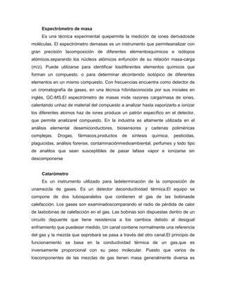 Espectrómetro de masa
Es una técnica experimental quepermite la medición de iones derivadosde
moléculas. El espectrómetro demasas es un instrumento que permiteanalizar con
gran precisión lacomposición de diferentes elementosquímicos e isótopos
atómicos,separando los núcleos atómicos enfunción de su relación masa-carga
(m/z). Puede utilizarse para identificar losdiferentes elementos químicos que
forman un compuesto, o para determinar elcontenido isotópico de diferentes
elementos en un mismo compuesto. Con frecuencias encuentra como detector de
un cromatografía de gases, en una técnica híbridaconocida por sus iniciales en
inglés, GC-MS.El espectrómetro de masas mide razones carga/masa de iones,
calentando unhaz de material del compuesto a analizar hasta vaporizarlo e ionizar
los diferentes atomos haz de iones produce un patrón específico en el detector,
que permite analizarel compuesto. En la industria es altamente utilizada en el
análisis elemental desemiconductores, biosensores y cadenas poliméricas
complejas. Drogas, fármacos,productos de síntesis química, pesticidas,
plaguicidas, análisis forense, contaminaciónmedioambiental, perfumes y todo tipo
de analitos que sean susceptibles de pasar lafase vapor e ionizarse sin
descomponerse
Catarómetro
Es un instrumento utilizado para ladeterminación de la composición de
unamezcla de gases. Es un detector deconductividad térmica.El equipo se
compone de dos tubosparalelos que contienen el gas de las bobinasde
calefacción. Los gases son examinadoscomparando el radio de pérdida de calor
de lasbobinas de calefacción en el gas. Las bobinas son dispuestas dentro de un
circuito depuente que tiene resistencia a los cambios debido al desigual
enfriamiento que puedeser medido. Un canal contiene normalmente una referencia
del gas y la mezcla que seprobará se pasa a través del otro canal.El principio de
funcionamiento se basa en la conductividad térmica de un gas,que es
inversamente proporcional con su peso molecular. Puesto que varios de
loscomponentes de las mezclas de gas tienen masa generalmente diversa es
 