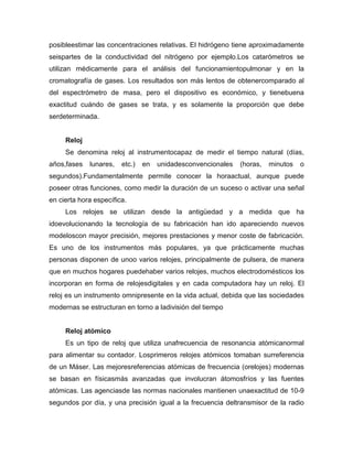 posibleestimar las concentraciones relativas. El hidrógeno tiene aproximadamente
seispartes de la conductividad del nitrógeno por ejemplo.Los catarómetros se
utilizan médicamente para el análisis del funcionamientopulmonar y en la
cromatografía de gases. Los resultados son más lentos de obtenercomparado al
del espectrómetro de masa, pero el dispositivo es económico, y tienebuena
exactitud cuándo de gases se trata, y es solamente la proporción que debe
serdeterminada.
Reloj
Se denomina reloj al instrumentocapaz de medir el tiempo natural (días,
años,fases lunares, etc.) en unidadesconvencionales (horas, minutos o
segundos).Fundamentalmente permite conocer la horaactual, aunque puede
poseer otras funciones, como medir la duración de un suceso o activar una señal
en cierta hora específica.
Los relojes se utilizan desde la antigüedad y a medida que ha
idoevolucionando la tecnología de su fabricación han ido apareciendo nuevos
modeloscon mayor precisión, mejores prestaciones y menor coste de fabricación.
Es uno de los instrumentos más populares, ya que prácticamente muchas
personas disponen de unoo varios relojes, principalmente de pulsera, de manera
que en muchos hogares puedehaber varios relojes, muchos electrodomésticos los
incorporan en forma de relojesdigitales y en cada computadora hay un reloj. El
reloj es un instrumento omnipresente en la vida actual, debida que las sociedades
modernas se estructuran en torno a ladivisión del tiempo
Reloj atómico
Es un tipo de reloj que utiliza unafrecuencia de resonancia atómicanormal
para alimentar su contador. Losprimeros relojes atómicos tomaban surreferencia
de un Máser. Las mejoresreferencias atómicas de frecuencia (orelojes) modernas
se basan en físicasmás avanzadas que involucran átomosfríos y las fuentes
atómicas. Las agenciasde las normas nacionales mantienen unaexactitud de 10-9
segundos por día, y una precisión igual a la frecuencia deltransmisor de la radio
 