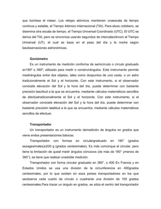 que bombea el máser. Los relojes atómicos mantienen unaescala de tiempo
continua y estable, el Tiempo Atómico Internacional (TAI). Para eluso cotidiano, se
disemina otra escala de tiempo, el Tiempo Universal Coordinado (UTC). El UTC se
deriva del TAI, pero se sincroniza usando segundos de intercalacióncon el Tiempo
Universal (UT), el cual se basa en el paso del día y la noche según
lasobservaciones astronómicas.
Goniómetro
Es un instrumento de medición conforma de semicírculo o círculo graduado
en180º o 360º, utilizado para medir o construirángulos. Este instrumento permite
medirángulos entre dos objetos, tales como dospuntos de una costa, o un astro
tradicionalmente el Sol y el horizonte. Con este instrumento, si el observador
conócela elevación del Sol y la hora del día, puede determinar con bastante
precisión laactitud a la que se encuentra, mediante cálculos matemáticos sencillos
de efectúatradicionalmente el Sol y el horizonte. Con este instrumento, si el
observador conocela elevación del Sol y la hora del día, puede determinar con
bastante precisión lalatitud a la que se encuentra, mediante cálculos matemáticos
sencillos de efectuar.
Transportador
Un transportador es un instrumento demedición de ángulos en grados que
viene endos presentaciones básicas:
Transportador con formas en circulargraduado en 180° (grados
sexagesimales)o200 g (grados centesimales). Es más comúnque el circular, pero
tiene la limitación de queal medir ángulos cóncavos (de más de 180° ymenos de
360°), se tiene que realizar unadoble medición.
Transportador con forma circular graduado en 360°, o 400 En Francia y en
Estados Unidos se usa una división de la circunferencia en 400grados
centesimales, por lo que existen en esos países transportadores en los que
seobserva cada cuarto de círculo o cuadrante una división de 100 grados
centesimales.Para trazar un ángulo en grados, se sitúa el centro del transportador
 