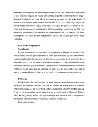 en el vérticedel ángulo y se alinea la parte derecha del radio (semirrecta de 0º) con
el lado inicial.Enseguida se marca con un lápiz el punto con la medida del ángulo
deseada.Finalmente se retira el transportador y se traza con la regla desde el
vértice hasta elpunto previamente establecido o un poco más largo según se
desee el lado terminaldel ángulo.Para medir un ángulo en grados, se alinea el lado
inicial del ángulo con el radioderecho del transportador (semirrecta de 0°) y se
determina, en sentido contrario alde las manecillas del reloj, la medida que tiene,
prolongando en caso de ser necesariolos brazos del ángulo por tener mejor
visibilidad
Para medir temperatura:
Termómetro
Es un instrumento de medición de temperatura. Desde su invención ha
evolucionado mucho, principalmente a partir del desarrollo de los termómetros
electrónicosdigitales. Inicialmente se fabricaron aprovechando el fenómeno de la
dilatación, por lo que se prefería el usode materiales con elevado coeficiente de
dilatación, de modo que, al aumentar latemperatura, su estiramiento era fácilmente
visible. El metal base que se utilizaba en este tipo de termómetros ha sido el
mercurio, encerrado en un tubo de vidrio que incorporaba una escala graduada.
Pirómetro
Un pirómetro, dispositivo capaz de medir latemperatura de una sustancia sin
necesidad de estaren contacto con ella. El término se suele aplicar a aquellos
instrumentos capaces de medir temperaturas superiores a los 600 grados Celsius.
El rango de temperatura de un pirómetro se encuentra entre -50grados Celsius
hasta +4000 grados Celsius. Una aplicación típica es la medida de la temperatura
de metales incandescentes en molinos de acero o fundiciones.
Para medir presión:
 