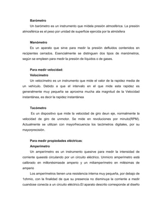 Barómetro
Un barómetro es un instrumento que mídela presión atmosférica. La presión
atmosférica es el peso por unidad de superficie ejercida por la atmósfera
Manómetro
Es un aparato que sirve para medir la presión defluidos contenidos en
recipientes cerrados. Esencialmente se distinguen dos tipos de manómetros,
según se empleen para medir la presión de líquidos o de gases.
Para medir velocidad:
Velocímetro
Un velocímetro es un instrumento que mide el valor de la rapidez media de
un vehículo. Debido a que el intervalo en el que mide esta rapidez es
generalmente muy pequeña se aproxima mucha ala magnitud de la Velocidad
instantánea, es decir la rapidez instantánea
Tacómetro
Es un dispositivo que mide la velocidad de giro deun eje, normalmente la
velocidad de giro de unmotor. Se mide en revoluciones por minuto(RPM).
Actualmente se utilizan con mayorfrecuencia los tacómetros digitales, por su
mayorprecisión.
Para medir propiedades eléctricas:
Amperímetro
Un amperímetro es un instrumento quesirve para medir la intensidad de
corriente queestá circulando por un circuito eléctrico. Unmicro amperímetro está
calibrado en millonésimasde amperio y un miliamperímetro en milésimas de
amperio
Los amperímetros tienen una resistencia interna muy pequeña, por debajo de
1ohmio, con la finalidad de que su presencia no disminuya la corriente a medir
cuandose conecta a un circuito eléctrico.El aparato descrito corresponde al diseño
 