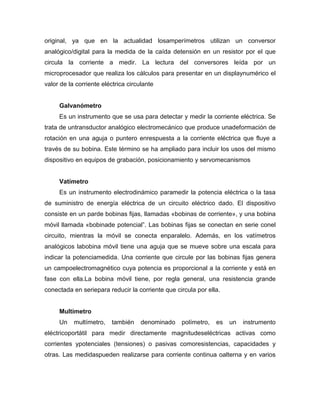 original, ya que en la actualidad losamperímetros utilizan un conversor
analógico/digital para la medida de la caída detensión en un resistor por el que
circula la corriente a medir. La lectura del conversores leída por un
microprocesador que realiza los cálculos para presentar en un displaynumérico el
valor de la corriente eléctrica circulante
Galvanómetro
Es un instrumento que se usa para detectar y medir la corriente eléctrica. Se
trata de untransductor analógico electromecánico que produce unadeformación de
rotación en una aguja o puntero enrespuesta a la corriente eléctrica que fluye a
través de su bobina. Este término se ha ampliado para incluir los usos del mismo
dispositivo en equipos de grabación, posicionamiento y servomecanismos
Vatímetro
Es un instrumento electrodinámico paramedir la potencia eléctrica o la tasa
de suministro de energía eléctrica de un circuito eléctrico dado. El dispositivo
consiste en un parde bobinas fijas, llamadas «bobinas de corriente», y una bobina
móvil llamada «bobinade potencial‖. Las bobinas fijas se conectan en serie conel
circuito, mientras la móvil se conecta enparalelo. Además, en los vatímetros
analógicos labobina móvil tiene una aguja que se mueve sobre una escala para
indicar la potenciamedida. Una corriente que circule por las bobinas fijas genera
un campoelectromagnético cuya potencia es proporcional a la corriente y está en
fase con ella.La bobina móvil tiene, por regla general, una resistencia grande
conectada en seriepara reducir la corriente que circula por ella.
Multímetro
Un multímetro, también denominado polímetro, es un instrumento
eléctricoportátil para medir directamente magnitudeseléctricas activas como
corrientes ypotenciales (tensiones) o pasivas comoresistencias, capacidades y
otras. Las medidaspueden realizarse para corriente continua oalterna y en varios
 