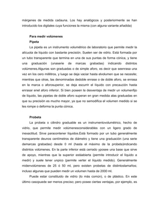 márgenes de medida cadauna. Los hay analógicos y posteriormente se han
introducido los digitales cuya funciones la misma (con alguna variante añadida)
Para medir volúmenes
Pipeta
La pipeta es un instrumento volumétrico de laboratorio que permite medir la
alícuota de líquido con bastante precisión. Suelen ser de vidrio. Está formada por
un tubo transparente que termina en una de sus puntas de forma cónica, y tiene
una graduación (unaserie de marcas grabadas) indicando distintos
volúmenes.Algunas son graduadas o de simple aforo, es decir que seenrasa una
vez en los cero mililitros, y luego se deja vaciar hasta elvolumen que se necesite;
mientras que otras, las denominadas dedoble enrase o de doble aforo, se enrasa
en la marca o aforosuperior, se deja escurrir el líquido con precaución hasta
enrasar enel aforo inferior. Si bien poseen la desventaja de medir un volumenfijo
de líquido, las pipetas de doble aforo superan en gran medida alas graduadas en
que su precisión es mucho mayor, ya que no semodifica el volumen medido si se
les rompe o deforma la punta cónica.
Probeta
La probeta o cilindro graduable es un instrumentovolumétrico, hecho de
vidrio, que permite medir volúmenesconsiderables con un ligero grado de
inexactitud. Sirve paracontener líquidos.Está formado por un tubo generalmente
transparente deunos centímetros de diámetro y tiene una graduación (una serie
demarcas grabadas) desde 0 ml (hasta el máximo de la probeta)indicando
distintos volúmenes. En la parte inferior está cerrado yposee una base que sirve
de apoyo, mientras que la superior estáabierta (permite introducir el líquido a
medir) y suele tener unpico (permite verter el líquido medido). Generalmente
midenvolúmenes de 25 ó 50 ml, pero existen probetas de distintostamaños;
incluso algunas que pueden medir un volumen hasta de 2000 ml.
Puede estar constituido de vidrio (lo más común), o de plástico. En este
último casopuede ser menos preciso; pero posee ciertas ventajas, por ejemplo, es
 