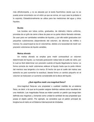 más difícilromperla, y no es atacada por el ácido fluorhídrico (ácido que no se
puede poner encontacto con el vidrio ya que se corroe, en cuyo caso la probeta sí
lo soporta). Estaadicionalmente se utiliza para las mediciones del agua y otros
líquidos.
Bureta
Las buretas son tubos cortos, graduados, de diámetro interno uniforme,
provistas de un grifo de cierre o llave de paso en su parte inferior llamado robinete.
Se usan para ver cantidades variables de líquidos, y por ello están graduadas con
pequeñas subdivisiones (dependiendo del volumen, de décimas de mililitro o
menos). Su usoprincipal se da en volumetrías, debido a la necesidad de medir con
precisión volúmenes de líquido variables.
Matraz aforado
Un matraz aforado se emplea para medir conexactitud un volumen
determinado de líquido. La marcade graduación rodea todo el cuello de vidrio, por
lo cual es fácil determinar con precisión cuándo el líquido llegahasta la marca. La
forma correcta de medir volúmenes esllevar el líquido hasta que la parte inferior
del menisco sea tangente a la marca. El hecho de que el cuello del matraz sea
estrecho es para aumentar la exactitud, deesta forma un cambio pequeño en el
volumen se traduceen un aumento considerable de la altura del líquido.
¿Qué significa medir una magnitud física?
Una magnitud física es una propiedad o cualidad medible de un sistema
físico, es decir, a la que se le pueden asignar distintos valores como resultado de
una medición. Las magnitudes físicas se miden usando un patrón que tenga bien
definida esa magnitud, y tomando como unidad la cantidad de esa propiedad que
posea el objeto patrón. Por ejemplo, se considera que el patrón principal de
longitud es el metro en el Sistema Internacional de Unidades.
 