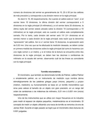 número de divisiones del vernier es generalmente de 10, 20 ó 50 (en los calibres
de más precisión) y corresponde a una división menor en la regla principal.
Es decir 9, 19, 49 respectivamente. Así cuando el calibre está en ―cero‖, si el
vernier tiene 10 divisiones, la última división del vernier corresponderá a 9
divisiones en la regla principal (9 milímetros) y si el vernier tiene 20 divisiones, la
última rayita del vernier estará ubicada sobre la división 19 (corresponden a 19
milímetros) en la regla principal, esto es cuando el calibre este completamente
cerrado. Por lo tanto, cada división del vernier será 1/V (V= divisiones en el
vernier) menor a cada división de la regla principal; esta razón que la denomina
―apreciación‖ del calibre. Así si e l vernier tiene 10 divisiones, la apreciación será
de 0,02 mm. Una vez que se ha efectuado la medición deseada, se deben contar
en primera medida las divisiones sobre la regla principal (tal como lo hacemos con
una regla común o un metro), y si el índice de la lectura se encuentra entre dos
divisiones de la regla principal, se deben leer las decimas o centésimas de
milímetro en la escala del vernier, observando cuál de las líneas es coincidente
con la regla principal.
Tornillo micrométrico
El micrómetro, que también es denominado tornillo de Palmer, calibre Palmer
o simplemente palmer, es un instrumento de medición cuyo nombre deriva
etimológicamente de las palabras griegas μικρο (micros, pequeño) y μετρoν
(metron, medición); su funcionamiento se basa en un tornillo micrométrico que
sirve para valorar el tamaño de un objeto con gran precisión, en un rango del
orden de centésimas o de milésimas de milímetro, 0,01 mm ó 0,001 mm (micra)
respectivamente.
Uno de los instrumentos que se utiliza con mayor frecuencia en la industria
para medir el espesor de objetos pequeños, metalmecánica es el micrómetro. El
concepto de medir un objeto utilizando una rosca de tornillo se remonta a la era de
James Watt. Durante el siglo pasado se logró que el micrómetro diera lecturas de
0.001 pulgadas.
 