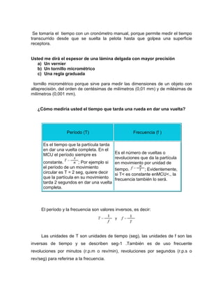 Se tomaría el tiempo con un cronómetro manual, porque permite medir el tiempo
transcurrido desde que se suelta la pelota hasta que golpea una superficie
receptora.
Usted me dirá el espesor de una lámina delgada con mayor precisión
a) Un vernier
b) Un tornillo micrométrico
c) Una regla graduada
tornillo micrométrico porque sirve para medir las dimensiones de un objeto con
altaprecisión, del orden de centésimas de milímetros (0,01 mm) y de milésimas de
milímetros (0,001 mm).
¿Cómo mediría usted el tiempo que tarda una rueda en dar una vuelta?
Período (T) Frecuencia (f )
Es el tiempo que la partícula tarda
en dar una vuelta completa. En el
MCU el período siempre es
constante. ; Por ejemplo si
el período de un movimiento
circular es T = 2 seg, quiere decir
que la partícula en su movimiento
tarda 2 segundos en dar una vuelta
completa.
Es el número de vueltas o
revoluciones que da la partícula
en movimiento por unidad de
tiempo. ; Evidentemente,
si T< es constante enMCU<., la
frecuencia también lo será.
El período y la frecuencia son valores inversos, es decir:
Las unidades de T son unidades de tiempo (seg), las unidades de f son las
inversas de tiempo y se describen seg-1 .También es de uso frecuente
revoluciones por minutos (r.p.m o rev/min), revoluciones por segundos (r.p.s o
rev/seg) para referirse a la frecuencia.
 