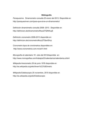 Bibliografía
Paraquesirve. Dinamometro consulta 25 enero del 2013. Disponible en:
http://paraquesirven.com/para-que-sirve-un-dinamometro/
Definición dinamómetro consulta 2008- 2013 . Disponible en:
http://definicion.de/dinamometro/#ixzz2TQNhfuq8
Definición cronometro 2008-2013 disponible en:
http://definicion.de/cronometro/#ixzz2TQenDhzz
Cronometro tipos de cronómetros disponibles en:
http://www.cronometros.com.mx/art1.html
Monografía el calendario 18 Julio del 2012disponible en:
http://www.monografias.com/trabajos23/calendarios/calendarios.shtml
Wikipedia Anenometro 29 de junio 1976 disponible en:
http://es.wikipedia.org/wiki/Anem%C3%B3metro
Wikipedia Estetoscopio 25 noviembre, 2010 disponible en:
http://es.wikipedia.org/wiki/Estetoscopio
 