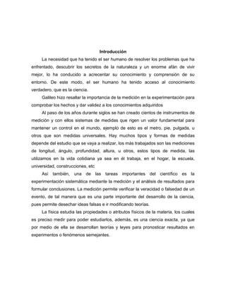 Introducción
La necesidad que ha tenido el ser humano de resolver los problemas que ha
enfrentado, descubrir los secretos de la naturaleza y un enorme afán de vivir
mejor, lo ha conducido a acrecentar su conocimiento y comprensión de su
entorno. De este modo, el ser humano ha tenido acceso al conocimiento
verdadero, que es la ciencia.
Galileo hizo resallar la importancia de la medición en la experimentación para
comprobar los hechos y dar validez a los conocimientos adquiridos
Al paso de los años durante siglos se han creado cientos de instrumentos de
medición y con ellos sistemas de medidas que rigen un valor fundamental para
mantener un control en el mundo, ejemplo de esto es el metro, pie, pulgada, u
otros que son medidas universales. Hay muchos tipos y formas de medidas
depende del estudio que se vaya a realizar, los más trabajados son las mediciones
de longitud, ángulo, profundidad, altura, u otros, estos tipos de medida, las
utilizamos en la vida cotidiana ya sea en él trabaja, en el hogar, la escuela,
universidad, construcciones, etc
Así también, una de las tareas importantes del científico es la
experimentación sistemática mediante la medición y el análisis de resultados para
formular conclusiones. La medición permite verificar la veracidad o falsedad de un
evento, de tal manera que es una parte importante del desarrollo de la ciencia,
pues permite desechar ideas falsas e ir modificando teorías.
La física estudia las propiedades o atributos físicos de la materia, los cuales
es preciso medir para poder estudiarlos, además, es una ciencia exacta, ya que
por medio de ella se desarrollan teorías y leyes para pronosticar resultados en
experimentos o fenómenos semejantes.
 