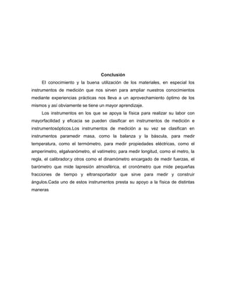 Conclusión
El conocimiento y la buena utilización de los materiales, en especial los
instrumentos de medición que nos sirven para ampliar nuestros conocimientos
mediante experiencias prácticas nos lleva a un aprovechamiento óptimo de los
mismos y así obviamente se tiene un mayor aprendizaje.
Los instrumentos en los que se apoya la física para realizar su labor con
mayorfacilidad y eficacia se pueden clasificar en instrumentos de medición e
instrumentosópticos.Los instrumentos de medición a su vez se clasifican en
instrumentos paramedir masa, como la balanza y la báscula, para medir
temperatura, como el termómetro, para medir propiedades eléctricas, como el
amperímetro, elgalvanómetro, el vatímetro; para medir longitud, como el metro, la
regla, el calibrador;y otros como el dinamómetro encargado de medir fuerzas, el
barómetro que mide lapresión atmosférica, el cronómetro que mide pequeñas
fracciones de tiempo y eltransportador que sirve para medir y construir
ángulos.Cada uno de estos instrumentos presta su apoyo a la física de distintas
maneras
 