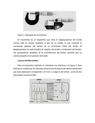 Figura 1. Ejemplos de micrómetros
El micrómetro es un dispositivo que mide el desplazamiento del husillo
cuando este es movido mediante el giro de un tornillo, lo que convierte el
movimiento giratorio del tambor en el movimiento lineal del husillo. El
desplazamiento de éste amplifica la rotación del tornillo y el diámetro del tambor.
Las graduaciones alrededor de la circunferencia del tambor permiten leer un
cambio pequeño en la posición del husillo.
Lectura del Micrómetro
Para el micrómetro estándar en milímetros nos referimos a la figura 2. Para
lecturas en centésimas de milímetro primero tome la lectura del cilindro (obsérvese
que cada graduación corresponde a 0.5 mm ) y luego la del tambor, sume las dos
para obtener la lectura total.
 