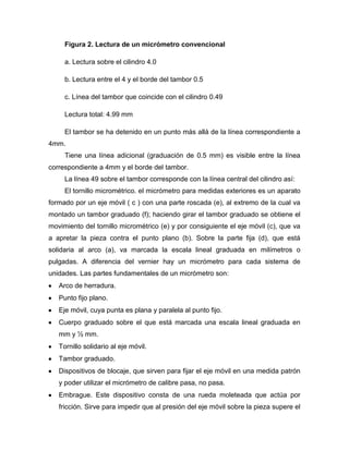 Figura 2. Lectura de un micrómetro convencional
a. Lectura sobre el cilindro 4.0
b. Lectura entre el 4 y el borde del tambor 0.5
c. Línea del tambor que coincide con el cilindro 0.49
Lectura total: 4.99 mm
El tambor se ha detenido en un punto más allá de la línea correspondiente a
4mm.
Tiene una línea adicional (graduación de 0.5 mm) es visible entre la línea
correspondiente a 4mm y el borde del tambor.
La línea 49 sobre el tambor corresponde con la línea central del cilindro así:
El tornillo micrométrico. el micrómetro para medidas exteriores es un aparato
formado por un eje móvil ( c ) con una parte roscada (e), al extremo de la cual va
montado un tambor graduado (f); haciendo girar el tambor graduado se obtiene el
movimiento del tornillo micrométrico (e) y por consiguiente el eje móvil (c), que va
a apretar la pieza contra el punto plano (b). Sobre la parte fija (d), que está
solidaria al arco (a), va marcada la escala lineal graduada en milímetros o
pulgadas. A diferencia del vernier hay un micrómetro para cada sistema de
unidades. Las partes fundamentales de un micrómetro son:
Arco de herradura.
Punto fijo plano.
Eje móvil, cuya punta es plana y paralela al punto fijo.
Cuerpo graduado sobre el que está marcada una escala lineal graduada en
mm y ½ mm.
Tornillo solidario al eje móvil.
Tambor graduado.
Dispositivos de blocaje, que sirven para fijar el eje móvil en una medida patrón
y poder utilizar el micrómetro de calibre pasa, no pasa.
Embrague. Este dispositivo consta de una rueda moleteada que actúa por
fricción. Sirve para impedir que al presión del eje móvil sobre la pieza supere el
 