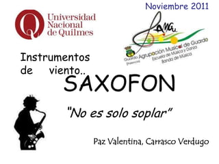 Noviembre 2011




Instrumentos
de viento..
       SAXOFON
       “No es solo soplar”
               Paz Valentina, Carrasco Verdugo
 
