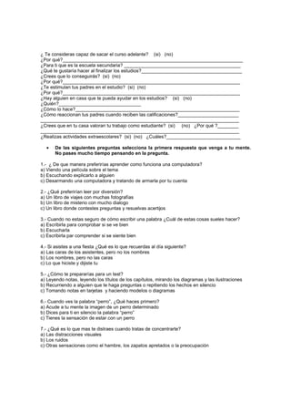 ¿ Te consideras capaz de sacar el curso adelante? (si) (no)
¿Por qué?____________________________________________________________________
¿Para ti que es la escuela secundaria? ____________________________________________
¿Qué te gustaría hacer al finalizar los estudios?______________________________________
¿Crees que lo conseguirás? (si) (no)
¿Por qué?___________________________________________________________________
¿Te estimulan tus padres en el estudio? (si) (no)
¿Por qué?___________________________________________________________________
¿Hay alguien en casa que te pueda ayudar en los estudios? (si) (no)
¿Quién?_______________________________
¿Cómo lo hace?______________________________________________________________
¿Cómo reaccionan tus padres cuando reciben las calificaciones?_______________________
___________________________________________________________________________
¿Crees que en tu casa valoran tu trabajo como estudiante? (si) (no) ¿Por qué ?________
___________________________________________________________________________
¿Realizas actividades extraescolares? (si) (no) ¿Cuáles?____________________________

  •    De las siguientes preguntas selecciona la primera respuesta que venga a tu mente.
       No pases mucho tiempo pensando en la pregunta.

1.- ¿ De que manera preferirías aprender como funciona una computadora?
a) Viendo una película sobre el tema
b) Escuchando explicarlo a alguien
c) Desarmando una computadora y tratando de armarla por tu cuenta

2.- ¿Qué preferirían leer por diversión?
a) Un libro de viajes con muchas fotografías
b) Un libro de misterio con mucho dialogo
c) Un libro donde contestes preguntas y resuelvas acertijos

3.- Cuando no estas seguro de cómo escribir una palabra ¿Cuál de estas cosas sueles hacer?
a) Escribirla para comprobar si se ve bien
b) Escucharla
c) Escribirla par comprender si se siente bien

4.- Si asistes a una fiesta ¿Qué es lo que recuerdas al día siguiente?
a) Las caras de los asistentes, pero no los nombres
b) Los nombres, pero no las caras
c) Lo que hiciste y dijiste tu

5.- ¿Cómo te prepararías para un test?
a) Leyendo notas, leyendo los títulos de los capítulos, mirando los diagramas y las ilustraciones
b) Recurriendo a alguien que te haga preguntas o repitiendo los hechos en silencio
c) Tomando notas en tarjetas y haciendo modelos o diagramas

6.- Cuando ves la palabra “perro”, ¿Qué haces primero?
a) Acude a tu mente la imagen de un perro determinado
b) Dices para ti en silencio la palabra “perro”
c) Tienes la sensación de estar con un perro

7.- ¿Qué es lo que mas te distraes cuando tratas de concentrarte?
a) Las distracciones visuales
b) Los ruidos
c) Otras sensaciones como el hambre, los zapatos apretados o la preocupación
 