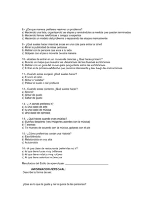 8.- ¿De que manera prefieres resolver un problema?
a) Haciendo una lista, organizando las etapas y revisándolas a medida que quedan terminadas
b) Haciendo llamas telefónicas a amigos o expertos
c) Haciendo un modelo del problema o repasando las etapas mentalmente

9.- ¿Qué sueles hacer mientras estas en una cola para entrar al cine?
a) Mirar la publicidad de otras películas
b) Hablar con la persona que esta a tu lado
c) Golpear con el pie o moverte de otra manera

10.- Acabas de entrar en un museo de ciencias ¿ Que haces primero?
a) Buscar un mapa que muestre las ubicaciones de las diversas exhibiciones
b) Hablar con un guía del museo para preguntarle sobre las exhibiciones
c) Entrar en la primera exhibición que parezca interesante y leer luego las instrucciones

11.- Cuando estas enojado ¿Qué sueles hacer?
a) Fruncir el ceño
b) Gritar o “estallar”
c) Patear el suelo o dar portazos

12.- Cuando estas contento ¿Qué sueles hacer?
a) Sonreír
b) Gritar de gusto
c) Saltar de gusto

13.- ¿ A donde prefieres ir?
a) A una clase de arte
b) A una clase de música
c) Una clase de ejercicio

14.- ¿Qué haces cuando oyes música?
a) Sueñas despierto (ves imágenes acordes con la música)
b) Tarareas
c) Te mueves de acuerdo con la música, golpeas con el pie

15.- ¿Cómo preferirías contar una historia?
a) Escribiéndola
b) Relatándola en voz alta
c) Actuándola

16.- A que clase de restaurante preferirías no ir?
a) Al que tiene luces muy brillantes
b) Al que tiene música muy ruidosa
c) Al que tiene asientos incómodos

Resultados del Estilo de aprendizaje: ______________________________

       INFORMACION PERSONAL:
Describe tu forma de ser:



¿Que es lo que te gusta y no te gusta de las personas?
 