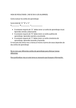 HOJA DE RESULTADOS ( NO SE DA A LOS ALUMNOS)

Como evaluar los estilos de aprendizaje:

Suma total de “a” “b” y “c”
a_________ b__________ c_____________

   • Si anotaste mayoría de “a” debes tener un estilo de aprendizaje visual.
     Aprendes viendo y observando
   • Si anotaste mayoría de “b” debes tener un estilo auditivo de
     aprendizaje. Aprendes oyendo y escuhando
   • Si anotaste mayoría de “c” debes tener un estilo cinestesico de
     aprendizaje. Aprendes tocando y haciendo.
Si marcaste dos letras mas o menos el mismo nuemro de veces dependes de
dos estilos de aprendizaje


No es raro usar diferentes estilos de aprendizaje para efectuar tareas
diferentes

Para profundizar mas en este tema es necesario que busques información.
 