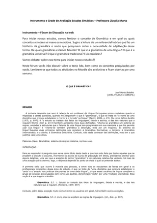 Instrumento e Grade de Avaliação Estudos Sintáticos – Professora Claudia Murta

Instrumento – Fórum de Discussão na web
Para iniciar nossos estudos, vamos lembrar o conceito de Gramática e em qual ou quais
conceitos a sintaxe se insere ou relaciona. Sugiro a leitura de um referencial teórico que faz um
histórico da gramática e ainda que pesquisem sobre a necessidade de adjetivação desse
termo. De quais gramáticas estamos falando? O que é a gramática de uma língua? O que é a
gramática universal? O que é gramática tradicional? E as escolares?
Vamos debater sobre esse tema para iniciar nossos estudos?!
Neste fórum vocês irão discutir sobre o texto lido, bem como os conceitos pesquisados por
vocês. Lembrem-se que todas as atividades no Moodle são avaliativas e ficam abertas por uma
semana.

O QUE É GRAMÁTICA?
José Mario Botelho
(UERJ, FEUDUC e ABRAFIL)

RESUMO
A primeira resposta que vem à cabeça de um professor de Língua Portuguesa pouco cuidadoso quanto a
respostas a certas questões, quando lhe perguntam o que é ―gramática‖, é que se trata de ―o nome de uma
disciplina que procura estabelecer o ‗certo‘ e o ‗errado‘ na língua‖ (Perini, 2006, p. 23). Ou como define Aurélio
(1975, p. 697), é ―o estudo ou tratado dos fatos da linguagem, falada e escrita, e das leis naturais que a
regulam‖.Perini (Ibid, p. 23-4) também apresenta mais duas definições: ―chama-se gramática um sistema de
regras, unidades e estruturas que o falante de uma língua tem programado em sua memória e que lhe permite
usar sua língua‖ e ―chama-se também gramática a descrição, feita por um lingüista, do sistema da
língua‖.Aquelas duas primeiras definições nos remetem à Gramática Normativa; a terceira, à Gramática
Internalizada; e a última, à Gramática Descritiva. Contudo, não basta conhecer tais definições, mas sim o que
justifica cada uma delas.
Palavras-chave: Gramática; sistema de regras; sistema, norma e uso.
INTRODUÇÃO
Para se responder à pergunta que serve como título deste texto e que tem sido feita por todos aqueles que se
propõem a discutir o assunto, mormente os alunos do Curso de graduação em letras, precisamos atentar para
alguns detalhes, uma vez que a acepção do termo ―gramática‖ é de natureza relativa.Na verdade, há mais de
uma acepção para o termo; logo, a resposta depende do ponto de vista o qual se pretende adotar.
A primeira idéia que ocorre à maioria das pessoas, e entre elas os estudantes de letras em geral e os
profissionais incipientes dessa área de estudo, é que se trata de ―uma disciplina que procura estabelecer o
‗certo‘ e o ‗errado‘ nas práticas discursivas de uma dada língua‖, já que esses usuários da língua compõem o
grupo de pessoas preocupadas com certo uso padrão, denominado ―culto‖ por uma Tradição Gramatical. Essa
noção é a que sugere o Aurélio:
Gramática. S.f. 1. Estudo ou tratado dos fatos da linguagem, falada e escrita, e das leis
naturais que a regulam. (Ferreira, 1975: 697)
Contudo, além dessa acepção muito comum entre os usuários em geral, há também outras acepções.
Gramática. S.f. 2. Livro onde se expõem as regras da linguagem. (Id., ibid., p. 697)

 