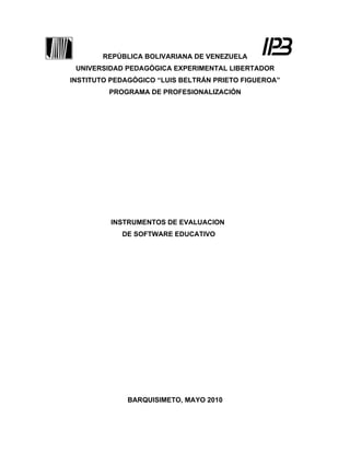 REPÚBLICA BOLIVARIANA DE VENEZUELA
 UNIVERSIDAD PEDAGÓGICA EXPERIMENTAL LIBERTADOR
INSTITUTO PEDAGÓGICO “LUIS BELTRÁN PRIETO FIGUEROA”
         PROGRAMA DE PROFESIONALIZACIÓN




         INSTRUMENTOS DE EVALUACION
            DE SOFTWARE EDUCATIVO




             BARQUISIMETO, MAYO 2010
 