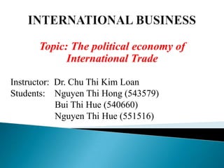 Topic: The political economy of
International Trade
Instructor: Dr. Chu Thi Kim Loan
Students: Nguyen Thi Hong (543579)
Bui Thi Hue (540660)
Nguyen Thi Hue (551516)

 