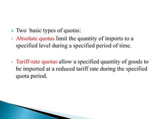 
•

•

Two basic types of quotas:
Absolute quotas limit the quantity of imports to a
specified level during a specified period of time.
Tariff-rate quotas allow a specified quantity of goods to
be imported at a reduced tariff rate during the specified
quota period.

 