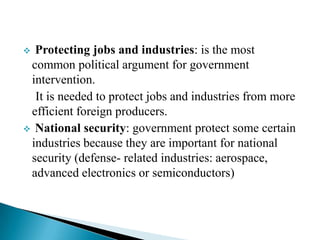 Protecting jobs and industries: is the most
common political argument for government
intervention.
It is needed to protect jobs and industries from more
efficient foreign producers.
 National security: government protect some certain
industries because they are important for national
security (defense- related industries: aerospace,
advanced electronics or semiconductors)


 