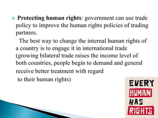 

Protecting human rights: government can use trade
policy to improve the human rights policies of trading
partners.
The best way to change the internal human rights of
a country is to engage it in international trade
(growing bilateral trade raises the income level of
both countries, people begin to demand and general
receive better treatment with regard
to their human rights)

 