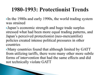 In

the 1980s and early 1990s, the world trading system
was strained
Japan‟s economic strength and huge trade surplus
stressed what had been more equal trading patterns, and
Japan‟s perceived protectionist (neo-mercantilist)
policies created intense political pressures in other
countries
Many countries found that although limited by GATT
from utilizing tariffs, there were many other more subtle
forms of intervention that had the same effects and did
not technically violate GATT

 