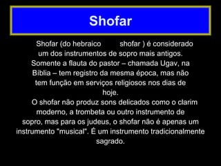Shofar (do hebraico shofar ) é considerado
um dos instrumentos de sopro mais antigos.
Somente a flauta do pastor – chamada Ugav, na
Bíblia – tem registro da mesma época, mas não
tem função em serviços religiosos nos dias de
hoje.
O shofar não produz sons delicados como o clarim
moderno, a trombeta ou outro instrumento de
sopro, mas para os judeus, o shofar não é apenas um
instrumento "musical". É um instrumento tradicionalmente
sagrado.
Shofar
 