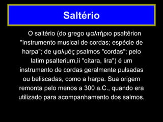 O saltério (do grego ψαλτήριο psaltêrion
"instrumento musical de cordas; espécie de
harpa"; de ψαλμός psalmos "cordas"; pelo
latim psalterium,ìi "cítara, lira") é um
instrumento de cordas geralmente pulsadas
ou beliscadas, como a harpa. Sua origem
remonta pelo menos a 300 a.C., quando era
utilizado para acompanhamento dos salmos.
Saltério
 