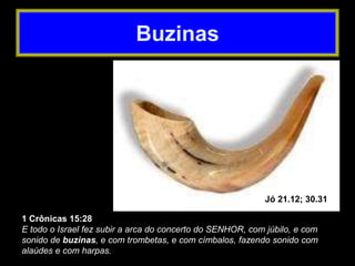 1 Crônicas 15:28
E todo o Israel fez subir a arca do concerto do SENHOR, com júbilo, e com
sonido de buzinas, e com trombetas, e com címbalos, fazendo sonido com
alaúdes e com harpas.
Jó 21.12; 30.31
Buzinas
 