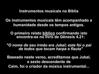 Instrumentos musicais na Bíblia
Os instrumentos musicais têm acompanhado a
humanidade desde os tempos antigos.
O primeiro relato bíblico confirmando isto
encontra-se no livro de Gênesis 4.21:
"O nome de seu irmão era Jubal; este foi o pai
de todos que tocam harpa e flauta"
Baseado neste verso, acreditamos que Jubal,
o sexto descendente de
Caim, foi o criador da música instrumental...
 