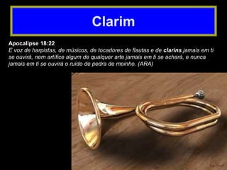 Apocalipse 18:22
E voz de harpistas, de músicos, de tocadores de flautas e de clarins jamais em ti
se ouvirá, nem artífice algum de qualquer arte jamais em ti se achará, e nunca
jamais em ti se ouvirá o ruído de pedra de moinho. (ARA)
Clarim
 