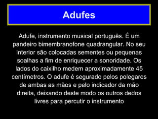 Adufe, instrumento musical português. É um
pandeiro bimembranofone quadrangular. No seu
interior são colocadas sementes ou pequenas
soalhas a fim de enriquecer a sonoridade. Os
lados do caixilho medem aproximadamente 45
centímetros. O adufe é segurado pelos polegares
de ambas as mãos e pelo indicador da mão
direita, deixando deste modo os outros dedos
livres para percutir o instrumento
Adufes
 
