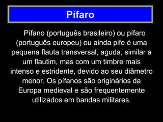 Pífano (português brasileiro) ou pífaro
(português europeu) ou ainda pife é uma
pequena flauta transversal, aguda, similar a
um flautim, mas com um timbre mais
intenso e estridente, devido ao seu diâmetro
menor. Os pífanos são originários da
Europa medieval e são frequentemente
utilizados em bandas militares.
Pífaro
 