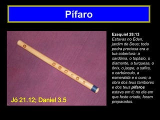 Ezequiel 28:13
Estavas no Éden,
jardim de Deus; toda
pedra preciosa era a
tua cobertura: a
sardônia, o topázio, o
diamante, a turquesa, o
ônix, o jaspe, a safira,
o carbúnculo, a
esmeralda e o ouro; a
obra dos teus tambores
e dos teus pífaros
estava em ti; no dia em
que foste criado, foram
preparados.
Pífaro
Jó 21.12; Daniel 3.5
 