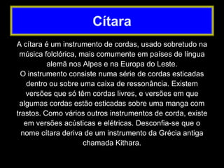 A cítara é um instrumento de cordas, usado sobretudo na
música folclórica, mais comumente em países de língua
alemã nos Alpes e na Europa do Leste.
O instrumento consiste numa série de cordas esticadas
dentro ou sobre uma caixa de ressonância. Existem
versões que só têm cordas livres, e versões em que
algumas cordas estão esticadas sobre uma manga com
trastos. Como vários outros instrumentos de corda, existe
em versões acústicas e elétricas. Desconfia-se que o
nome cítara deriva de um instrumento da Grécia antiga
chamada Kithara.
Cítara
 
