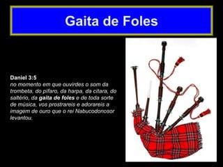 Daniel 3:5
no momento em que ouvirdes o som da
trombeta, do pífaro, da harpa, da cítara, do
saltério, da gaita de foles e de toda sorte
de música, vos prostrareis e adorareis a
imagem de ouro que o rei Nabucodonosor
levantou.
Gaita de Foles
 