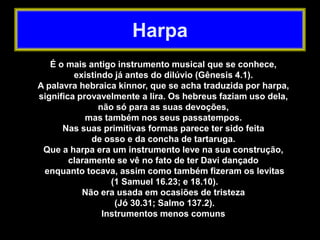 Harpa
É o mais antigo instrumento musical que se conhece,
existindo já antes do dilúvio (Gênesis 4.1).
A palavra hebraica kinnor, que se acha traduzida por harpa,
significa provavelmente a lira. Os hebreus faziam uso dela,
não só para as suas devoções,
mas também nos seus passatempos.
Nas suas primitivas formas parece ter sido feita
de osso e da concha de tartaruga.
Que a harpa era um instrumento leve na sua construção,
claramente se vê no fato de ter Davi dançado
enquanto tocava, assim como também fizeram os levitas
(1 Samuel 16.23; e 18.10).
Não era usada em ocasiões de tristeza
(Jó 30.31; Salmo 137.2).
Instrumentos menos comuns
 