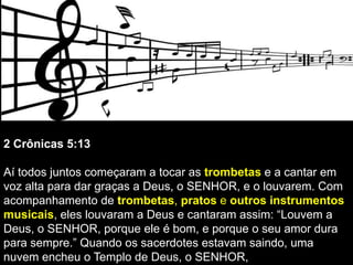 2 Crônicas 5:13
Aí todos juntos começaram a tocar as trombetas e a cantar em
voz alta para dar graças a Deus, o SENHOR, e o louvarem. Com
acompanhamento de trombetas, pratos e outros instrumentos
musicais, eles louvaram a Deus e cantaram assim: “Louvem a
Deus, o SENHOR, porque ele é bom, e porque o seu amor dura
para sempre.” Quando os sacerdotes estavam saindo, uma
nuvem encheu o Templo de Deus, o SENHOR,
 