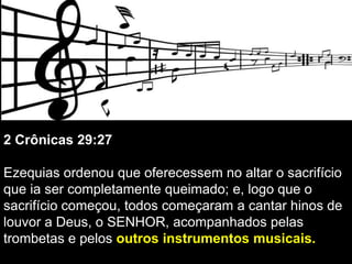 2 Crônicas 29:27
Ezequias ordenou que oferecessem no altar o sacrifício
que ia ser completamente queimado; e, logo que o
sacrifício começou, todos começaram a cantar hinos de
louvor a Deus, o SENHOR, acompanhados pelas
trombetas e pelos outros instrumentos musicais.
 