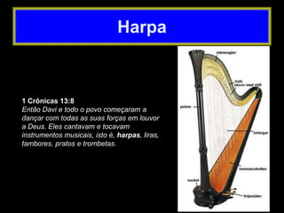 1 Crônicas 13:8
Então Davi e todo o povo começaram a
dançar com todas as suas forças em louvor
a Deus. Eles cantavam e tocavam
instrumentos musicais, isto é, harpas, liras,
tambores, pratos e trombetas.
Harpa
 