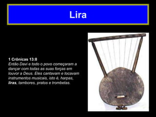 1 Crônicas 13:8
Então Davi e todo o povo começaram a
dançar com todas as suas forças em
louvor a Deus. Eles cantavam e tocavam
instrumentos musicais, isto é, harpas,
liras, tambores, pratos e trombetas.
Lira
 