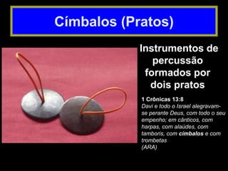 1 Crônicas 13:8
Davi e todo o Israel alegravam-
se perante Deus, com todo o seu
empenho; em cânticos, com
harpas, com alaúdes, com
tamboris, com címbalos e com
trombetas
(ARA)
Instrumentos de
percussão
formados por
dois pratos
Címbalos (Pratos)
 