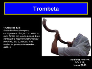 1 Crônicas 13:8
Então Davi e todo o povo
começaram a dançar com todas as
suas forças em louvor a Deus. Eles
cantavam e tocavam instrumentos
musicais, isto é, harpas, liras,
tambores, pratos e trombetas.
(NTLH)
Números 10.9,10;
2Cr 5.12;
Isaías 27.13
Trombeta
 